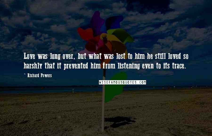 Richard Powers Quotes: Love was long over, but what was lost to him he still loved so harshly that it prevented him from listening even to its trace.
