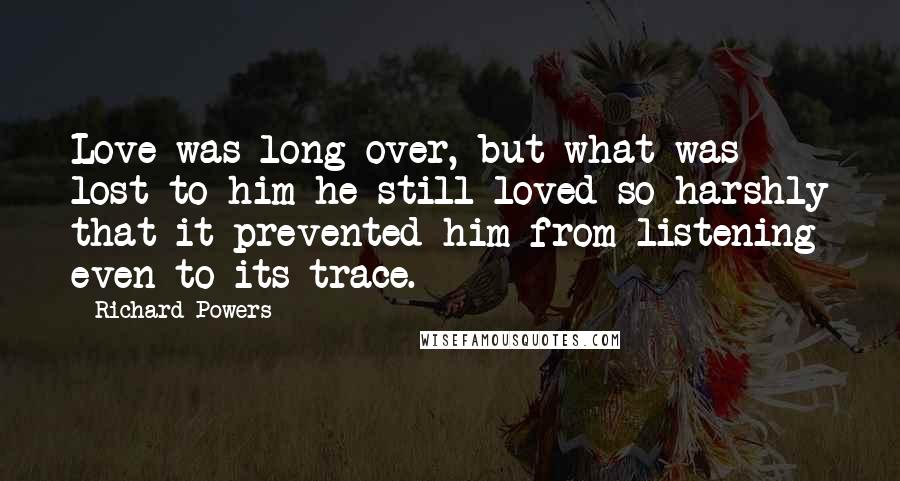 Richard Powers Quotes: Love was long over, but what was lost to him he still loved so harshly that it prevented him from listening even to its trace.