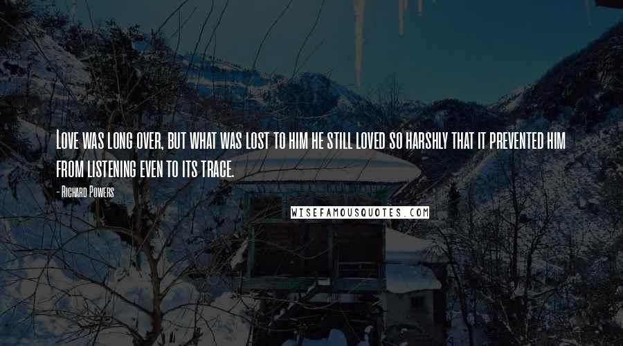 Richard Powers Quotes: Love was long over, but what was lost to him he still loved so harshly that it prevented him from listening even to its trace.