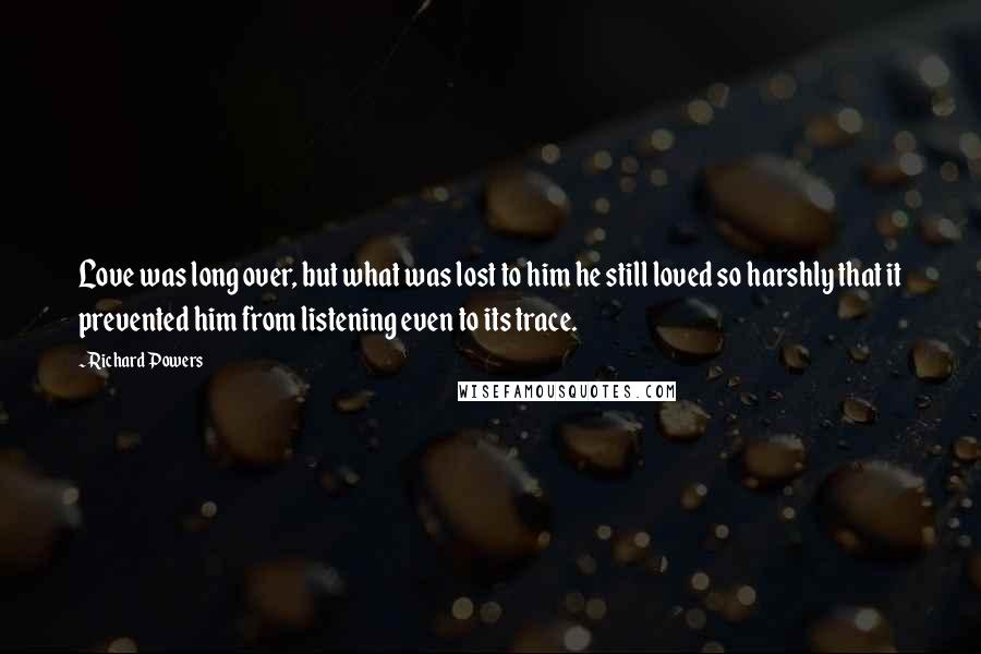 Richard Powers Quotes: Love was long over, but what was lost to him he still loved so harshly that it prevented him from listening even to its trace.