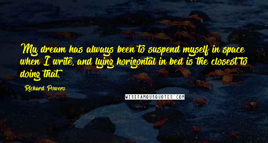 Richard Powers Quotes: My dream has always been to suspend myself in space when I write, and lying horizontal in bed is the closest to doing that.