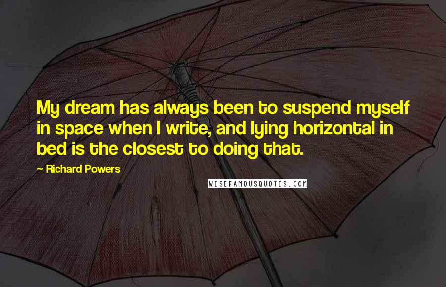 Richard Powers Quotes: My dream has always been to suspend myself in space when I write, and lying horizontal in bed is the closest to doing that.