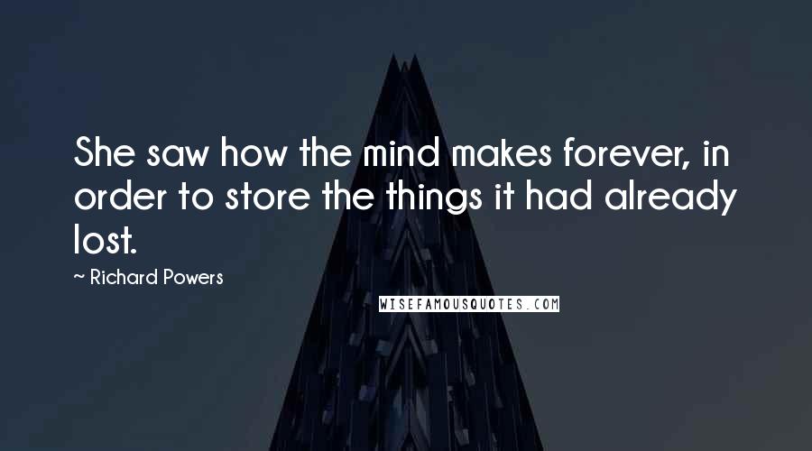 Richard Powers Quotes: She saw how the mind makes forever, in order to store the things it had already lost.