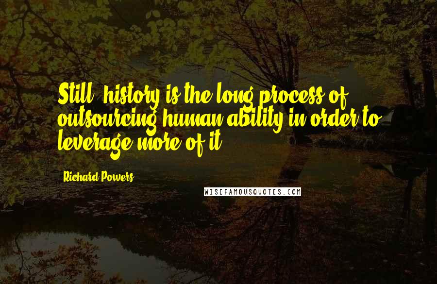 Richard Powers Quotes: Still, history is the long process of outsourcing human ability in order to leverage more of it.