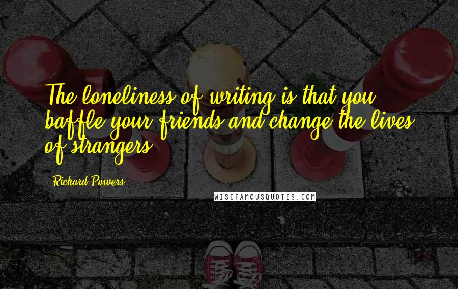 Richard Powers Quotes: The loneliness of writing is that you baffle your friends and change the lives of strangers.