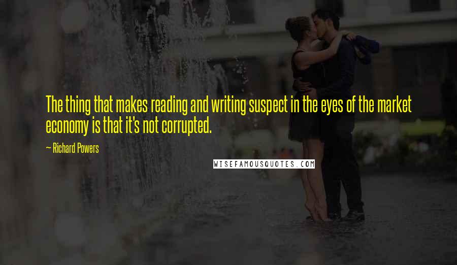 Richard Powers Quotes: The thing that makes reading and writing suspect in the eyes of the market economy is that it's not corrupted.