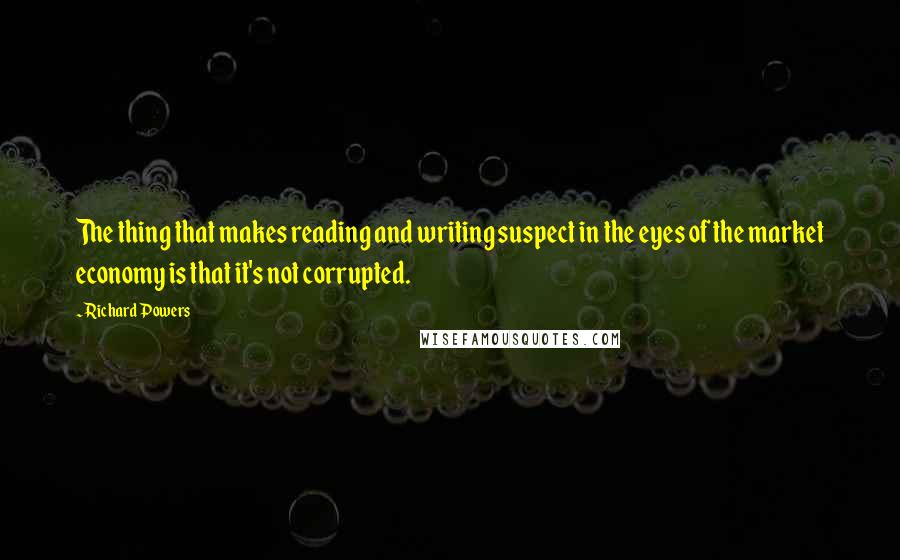 Richard Powers Quotes: The thing that makes reading and writing suspect in the eyes of the market economy is that it's not corrupted.