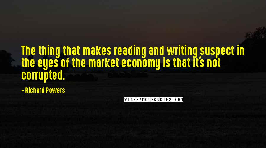 Richard Powers Quotes: The thing that makes reading and writing suspect in the eyes of the market economy is that it's not corrupted.