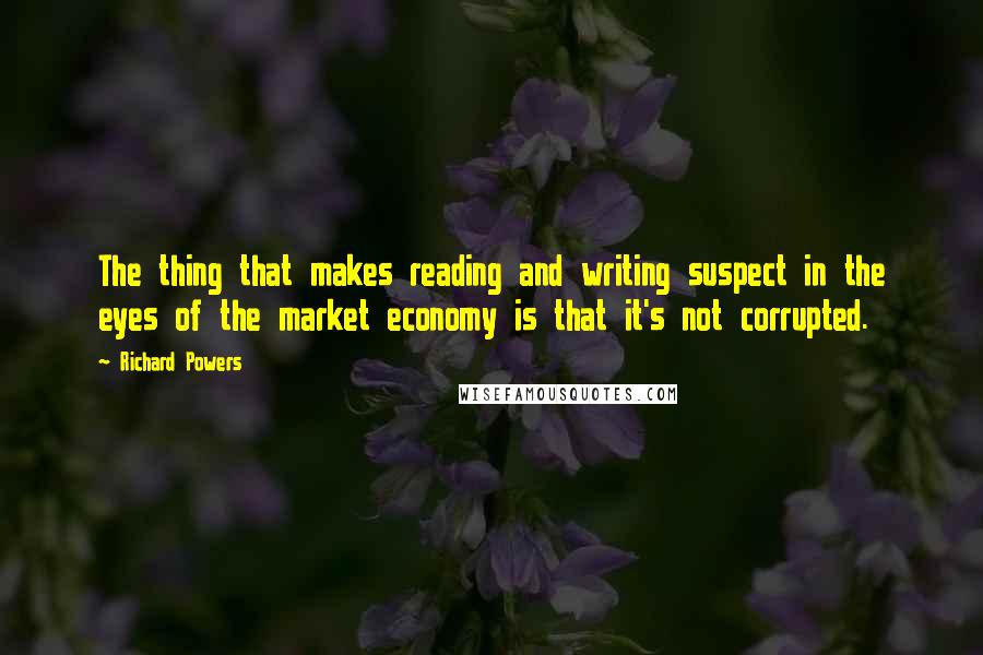 Richard Powers Quotes: The thing that makes reading and writing suspect in the eyes of the market economy is that it's not corrupted.