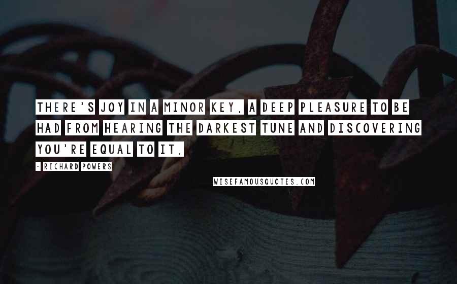 Richard Powers Quotes: There's joy in a minor key, a deep pleasure to be had from hearing the darkest tune and discovering you're equal to it.