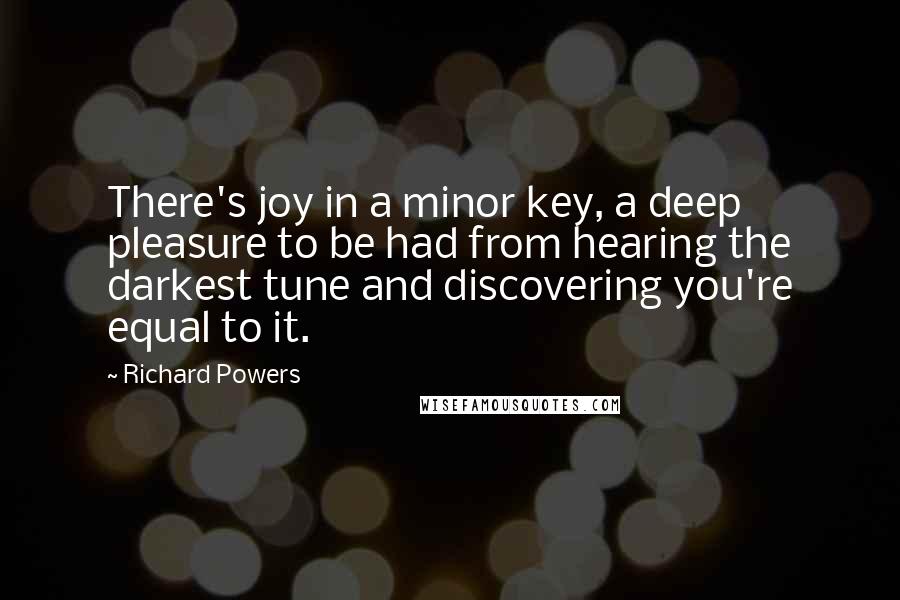 Richard Powers Quotes: There's joy in a minor key, a deep pleasure to be had from hearing the darkest tune and discovering you're equal to it.