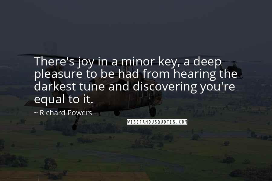 Richard Powers Quotes: There's joy in a minor key, a deep pleasure to be had from hearing the darkest tune and discovering you're equal to it.