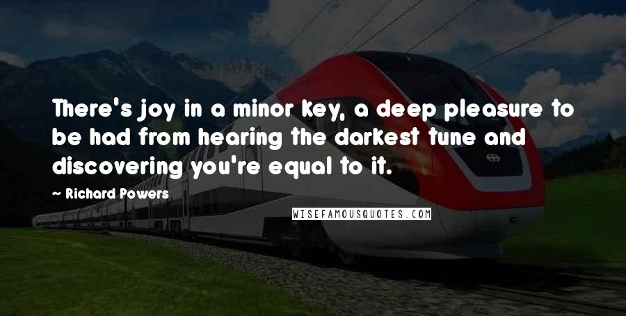 Richard Powers Quotes: There's joy in a minor key, a deep pleasure to be had from hearing the darkest tune and discovering you're equal to it.