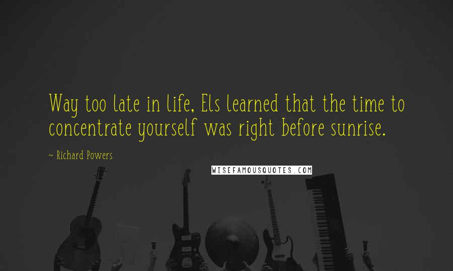 Richard Powers Quotes: Way too late in life, Els learned that the time to concentrate yourself was right before sunrise.