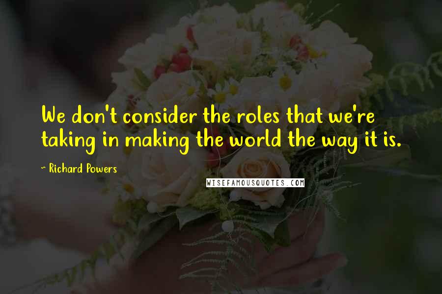 Richard Powers Quotes: We don't consider the roles that we're taking in making the world the way it is.