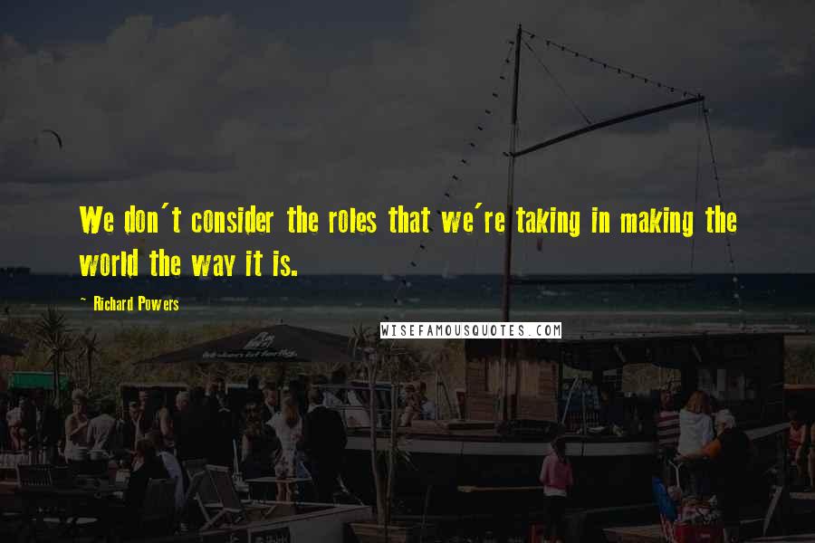 Richard Powers Quotes: We don't consider the roles that we're taking in making the world the way it is.