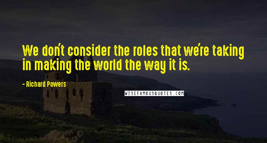 Richard Powers Quotes: We don't consider the roles that we're taking in making the world the way it is.