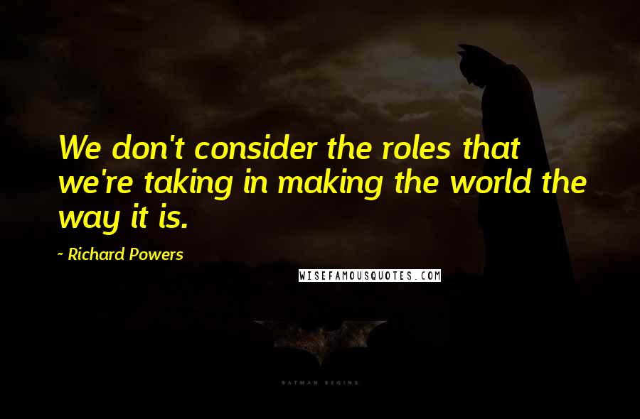 Richard Powers Quotes: We don't consider the roles that we're taking in making the world the way it is.