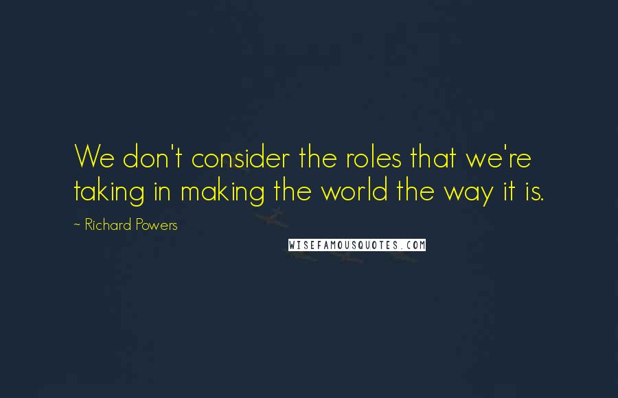 Richard Powers Quotes: We don't consider the roles that we're taking in making the world the way it is.