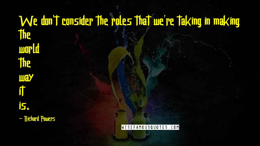 Richard Powers Quotes: We don't consider the roles that we're taking in making the world the way it is.