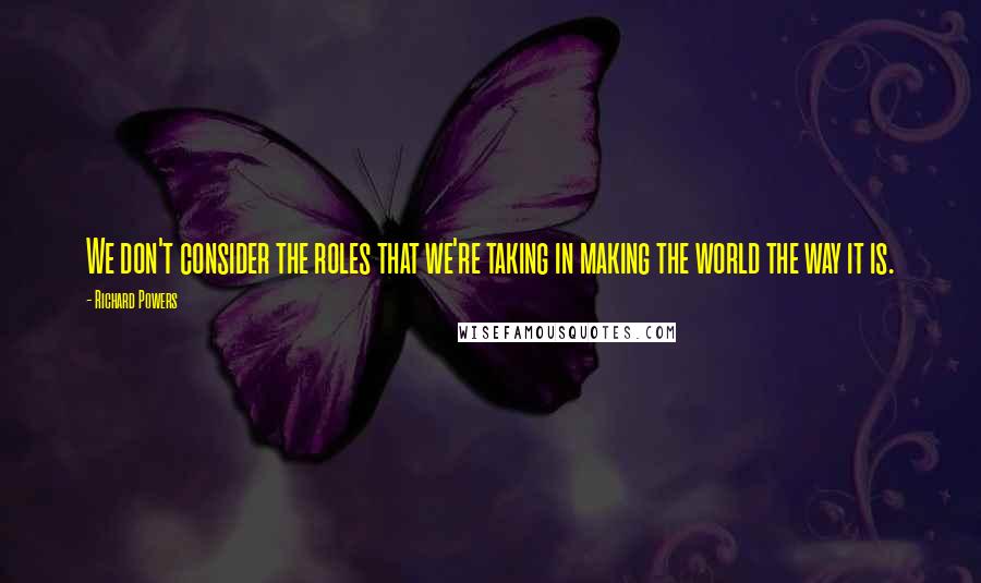 Richard Powers Quotes: We don't consider the roles that we're taking in making the world the way it is.