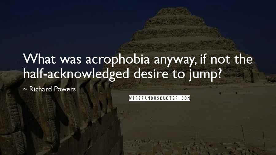Richard Powers Quotes: What was acrophobia anyway, if not the half-acknowledged desire to jump?