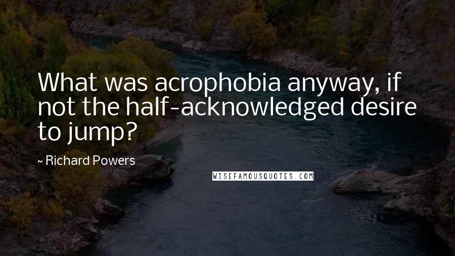 Richard Powers Quotes: What was acrophobia anyway, if not the half-acknowledged desire to jump?