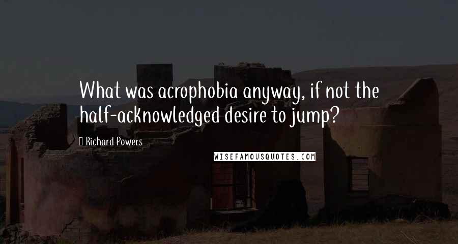 Richard Powers Quotes: What was acrophobia anyway, if not the half-acknowledged desire to jump?