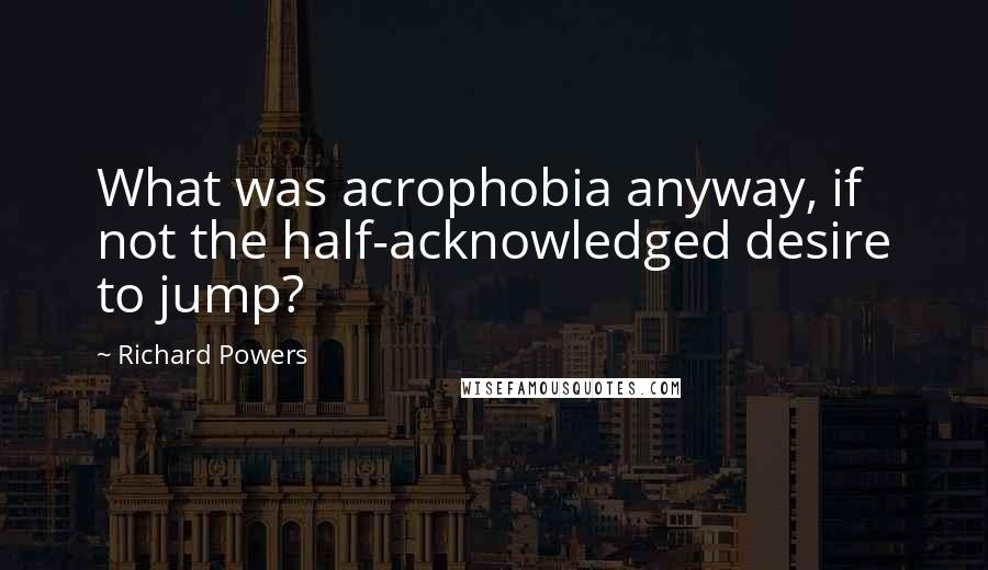 Richard Powers Quotes: What was acrophobia anyway, if not the half-acknowledged desire to jump?