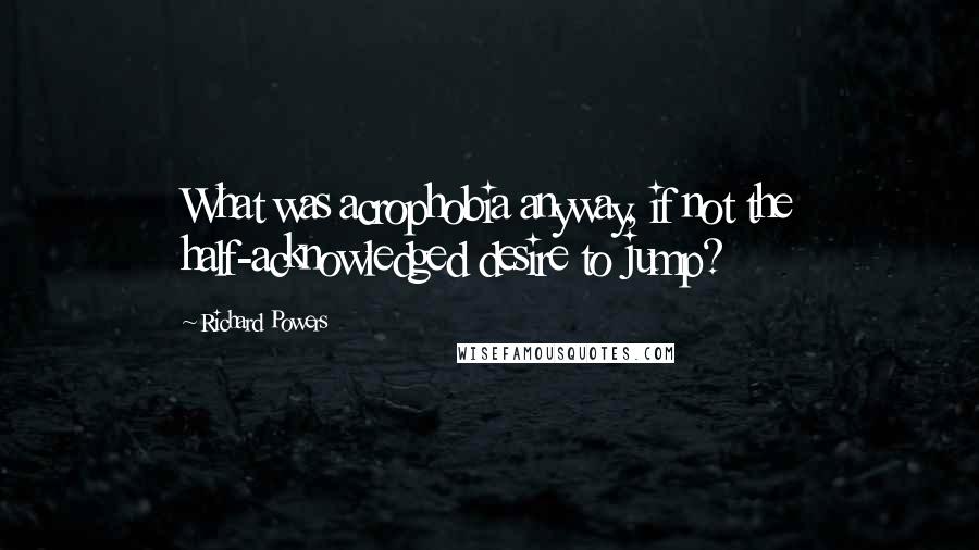 Richard Powers Quotes: What was acrophobia anyway, if not the half-acknowledged desire to jump?