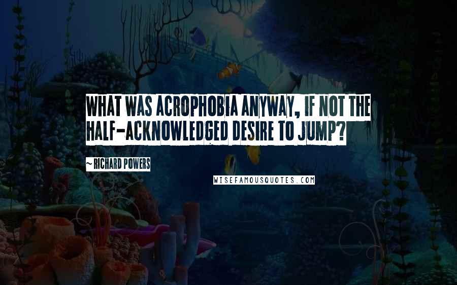 Richard Powers Quotes: What was acrophobia anyway, if not the half-acknowledged desire to jump?