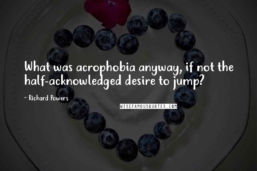 Richard Powers Quotes: What was acrophobia anyway, if not the half-acknowledged desire to jump?