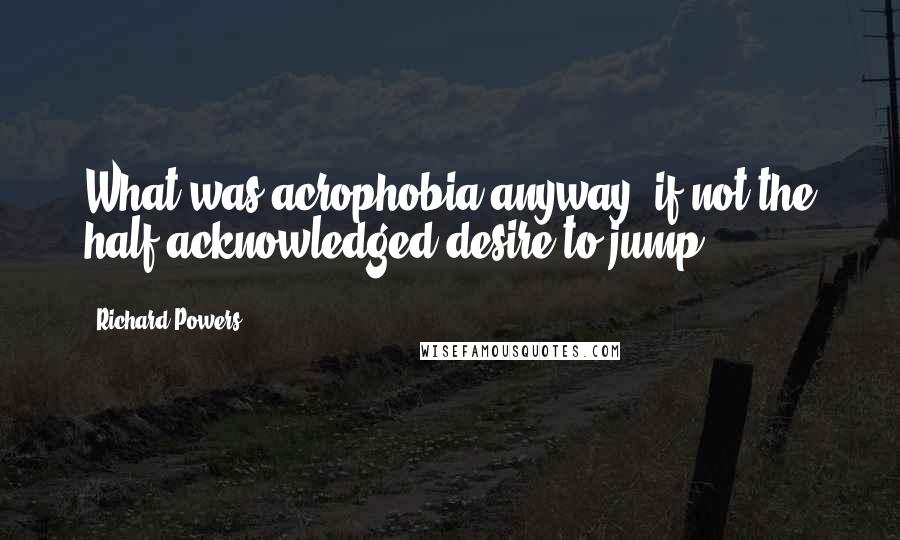 Richard Powers Quotes: What was acrophobia anyway, if not the half-acknowledged desire to jump?