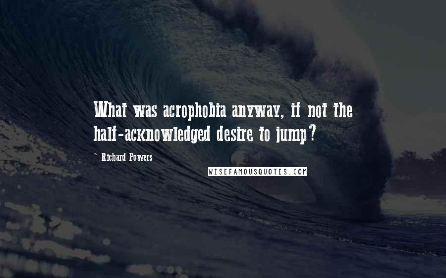 Richard Powers Quotes: What was acrophobia anyway, if not the half-acknowledged desire to jump?