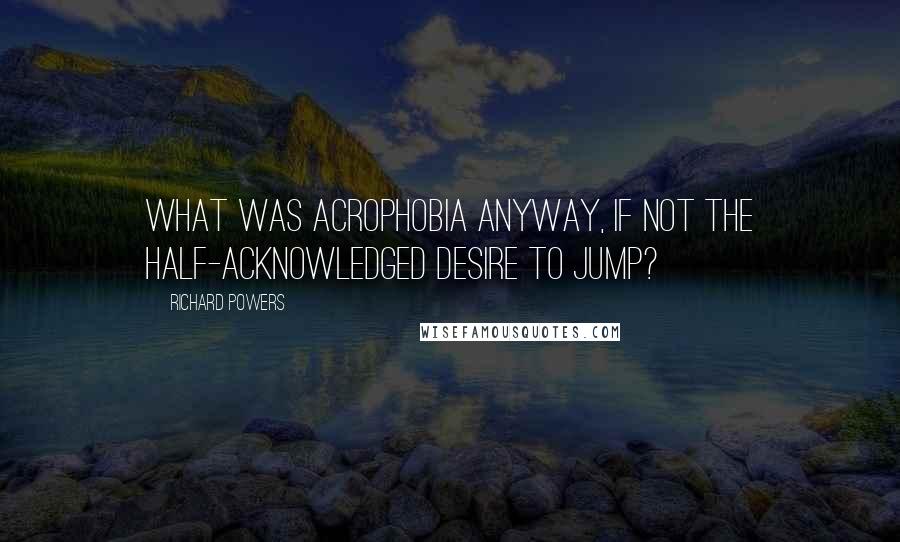Richard Powers Quotes: What was acrophobia anyway, if not the half-acknowledged desire to jump?