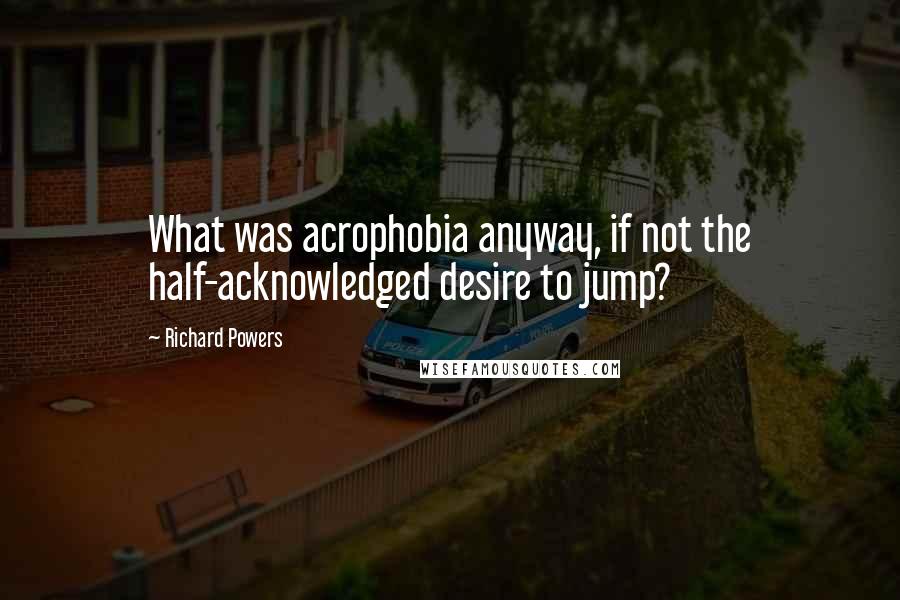 Richard Powers Quotes: What was acrophobia anyway, if not the half-acknowledged desire to jump?