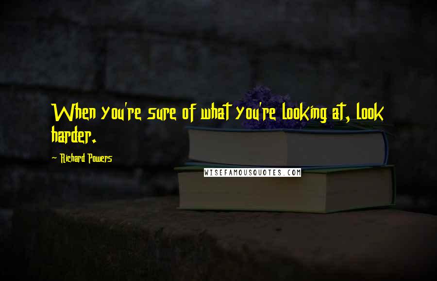 Richard Powers Quotes: When you're sure of what you're looking at, look harder.