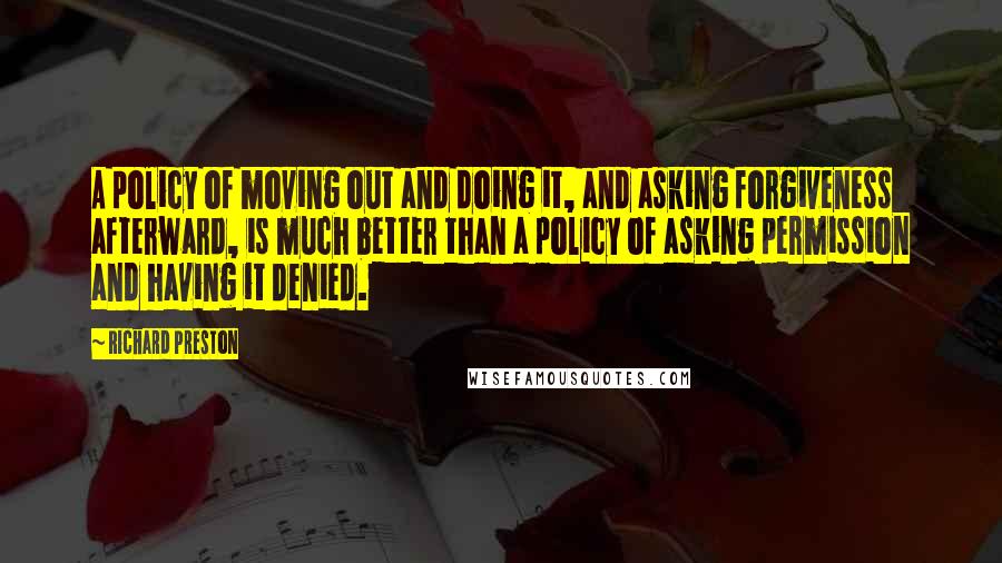 Richard Preston Quotes: A policy of moving out and doing it, and asking forgiveness afterward, is much better than a policy of asking permission and having it denied.