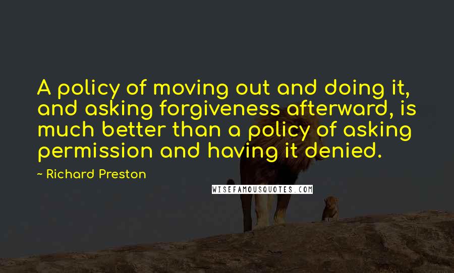 Richard Preston Quotes: A policy of moving out and doing it, and asking forgiveness afterward, is much better than a policy of asking permission and having it denied.