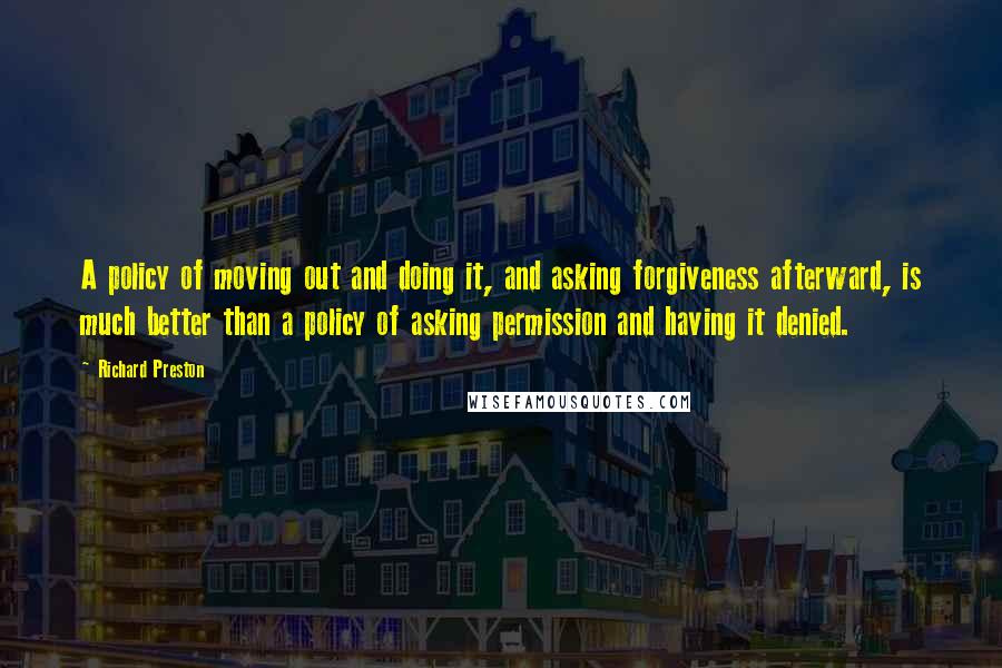 Richard Preston Quotes: A policy of moving out and doing it, and asking forgiveness afterward, is much better than a policy of asking permission and having it denied.