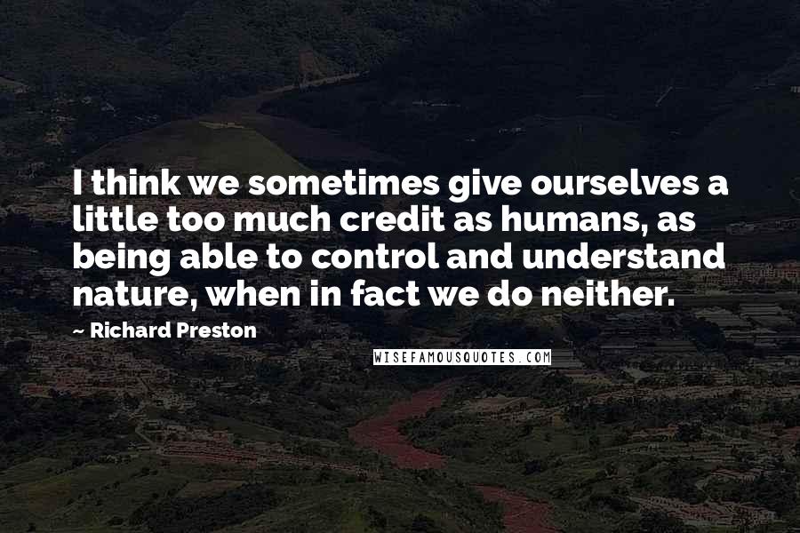 Richard Preston Quotes: I think we sometimes give ourselves a little too much credit as humans, as being able to control and understand nature, when in fact we do neither.