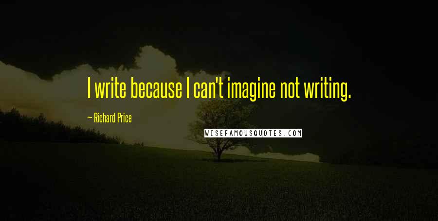 Richard Price Quotes: I write because I can't imagine not writing.