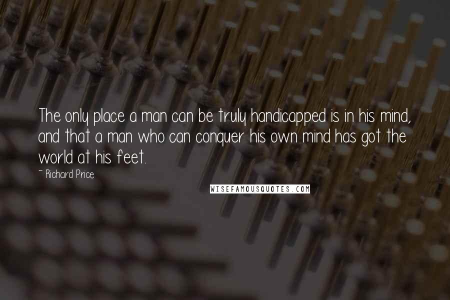 Richard Price Quotes: The only place a man can be truly handicapped is in his mind, and that a man who can conquer his own mind has got the world at his feet.