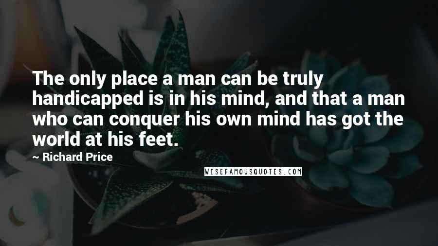 Richard Price Quotes: The only place a man can be truly handicapped is in his mind, and that a man who can conquer his own mind has got the world at his feet.