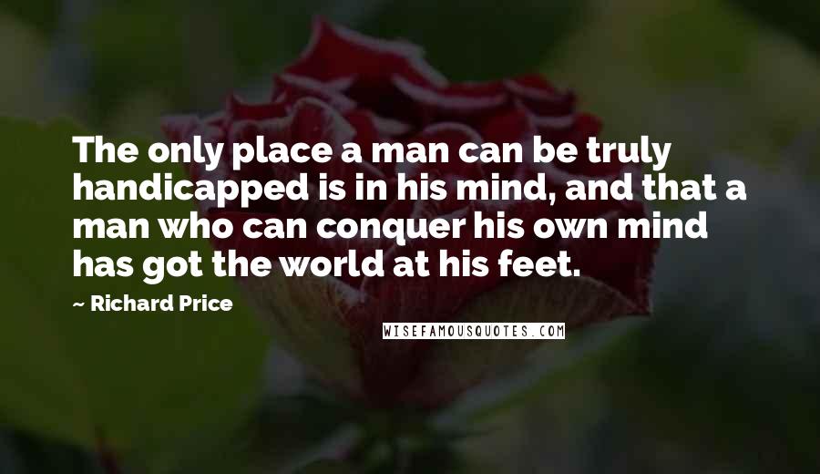 Richard Price Quotes: The only place a man can be truly handicapped is in his mind, and that a man who can conquer his own mind has got the world at his feet.