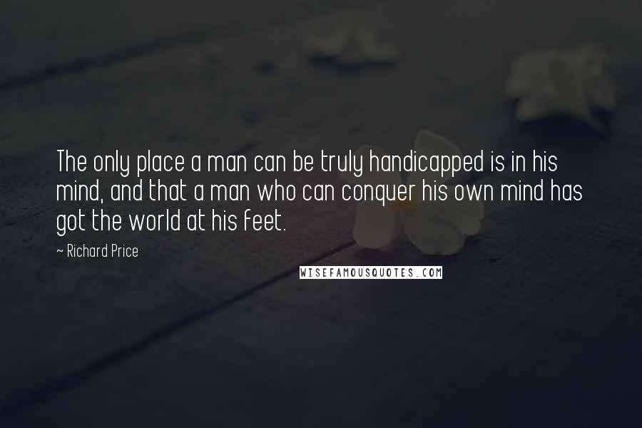 Richard Price Quotes: The only place a man can be truly handicapped is in his mind, and that a man who can conquer his own mind has got the world at his feet.