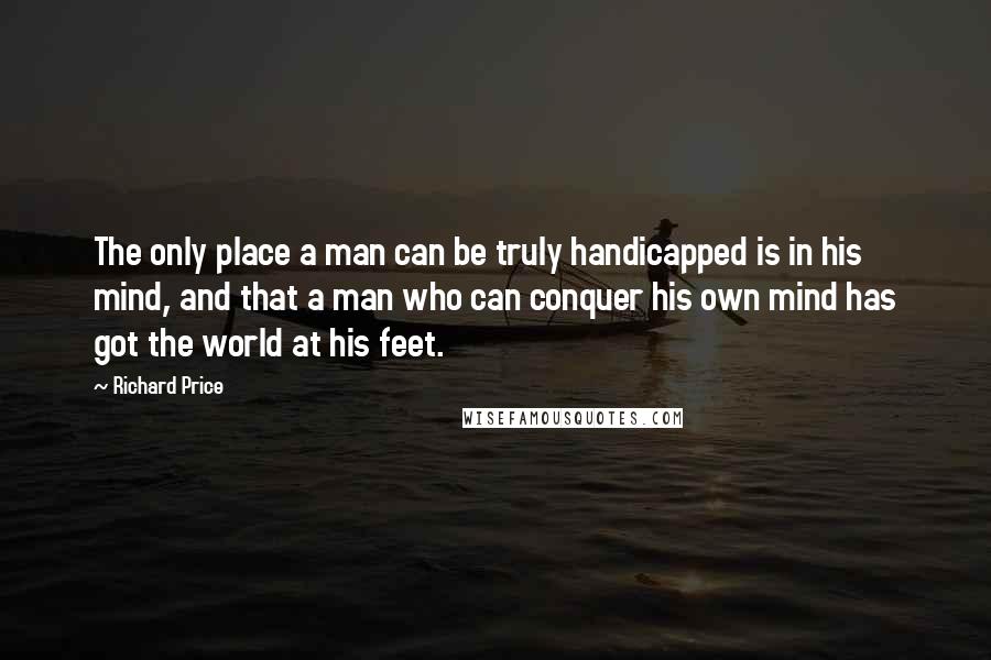 Richard Price Quotes: The only place a man can be truly handicapped is in his mind, and that a man who can conquer his own mind has got the world at his feet.