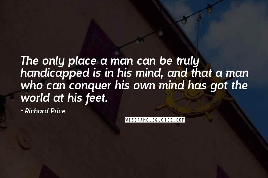 Richard Price Quotes: The only place a man can be truly handicapped is in his mind, and that a man who can conquer his own mind has got the world at his feet.