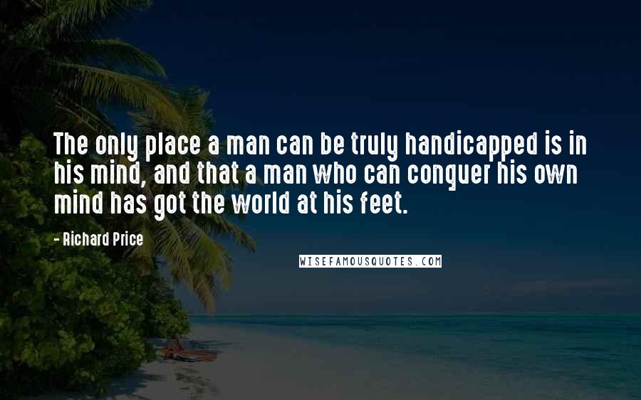 Richard Price Quotes: The only place a man can be truly handicapped is in his mind, and that a man who can conquer his own mind has got the world at his feet.