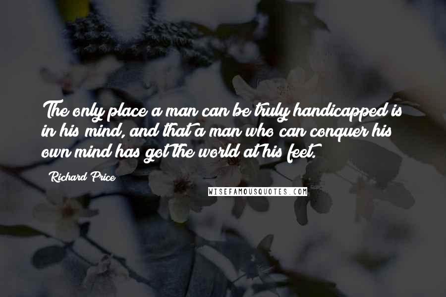 Richard Price Quotes: The only place a man can be truly handicapped is in his mind, and that a man who can conquer his own mind has got the world at his feet.